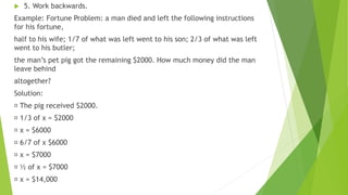  5. Work backwards.
Example: Fortune Problem: a man died and left the following instructions
for his fortune,
half to his wife; 1/7 of what was left went to his son; 2/3 of what was left
went to his butler;
the man’s pet pig got the remaining $2000. How much money did the man
leave behind
altogether?
Solution:
The pig received $2000.
1/3 of x = $2000
x = $6000
6/7 of x $6000
x = $7000
½ of x = $7000
x = $14,000
 