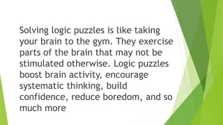 Solving logic puzzles is like taking
your brain to the gym. They exercise
parts of the brain that may not be
stimulated otherwise. Logic puzzles
boost brain activity, encourage
systematic thinking, build
confidence, reduce boredom, and so
much more
 