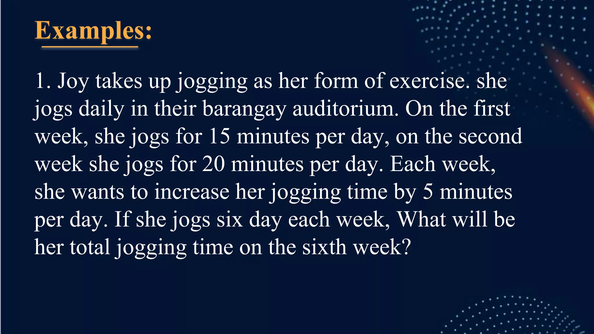 1. Joy takes up jogging as her form of exercise. she
jogs daily in their barangay auditorium. On the first
week, she jogs for 15 minutes per day, on the second
week she jogs for 20 minutes per day. Each week,
she wants to increase her jogging time by 5 minutes
per day. If she jogs six day each week, What will be
her total jogging time on the sixth week?
Examples:
 