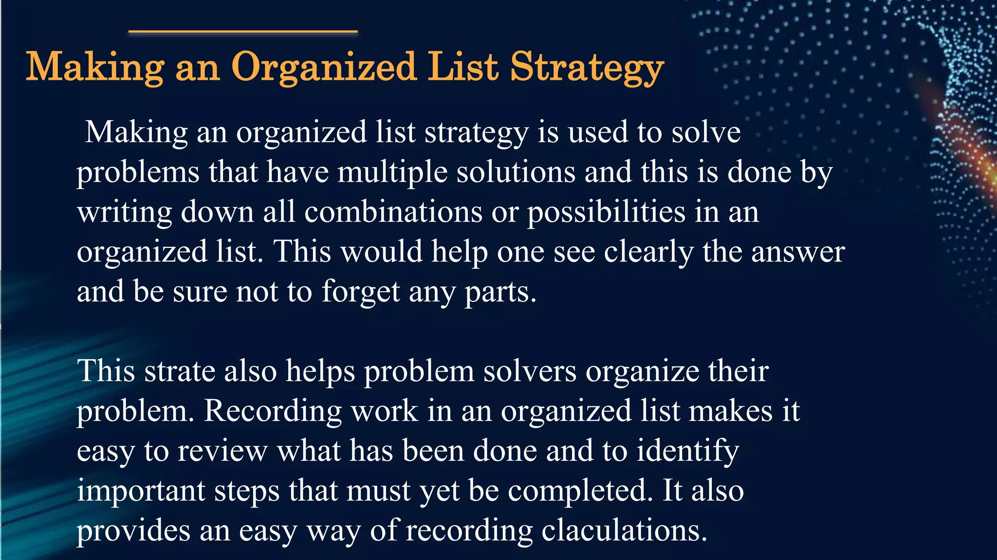 Making an organized list strategy is used to solve
problems that have multiple solutions and this is done by
writing down all combinations or possibilities in an
organized list. This would help one see clearly the answer
and be sure not to forget any parts.
This strate also helps problem solvers organize their
problem. Recording work in an organized list makes it
easy to review what has been done and to identify
important steps that must yet be completed. It also
provides an easy way of recording claculations.
Making an Organized List Strategy
 