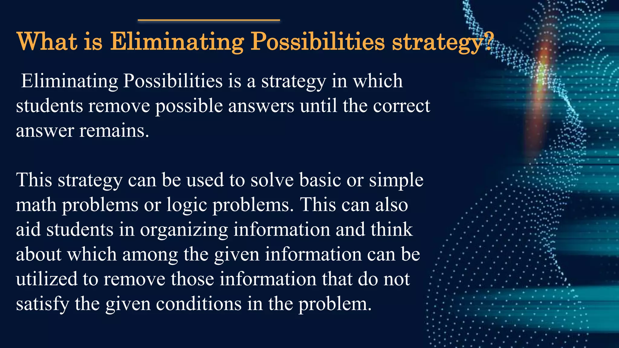 What is Eliminating Possibilities strategy?
Eliminating Possibilities is a strategy in which
students remove possible answers until the correct
answer remains.
This strategy can be used to solve basic or simple
math problems or logic problems. This can also
aid students in organizing information and think
about which among the given information can be
utilized to remove those information that do not
satisfy the given conditions in the problem.
 
