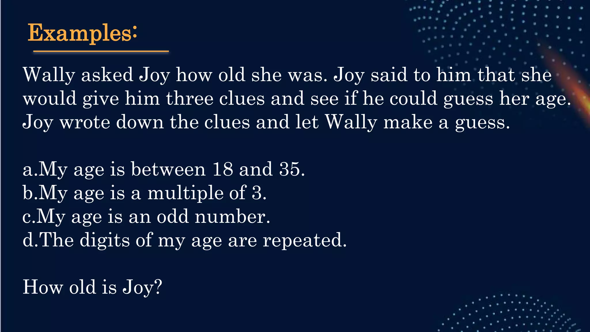 Examples:
Wally asked Joy how old she was. Joy said to him that she
would give him three clues and see if he could guess her age.
Joy wrote down the clues and let Wally make a guess.
a.My age is between 18 and 35.
b.My age is a multiple of 3.
c.My age is an odd number.
d.The digits of my age are repeated.
How old is Joy?
 