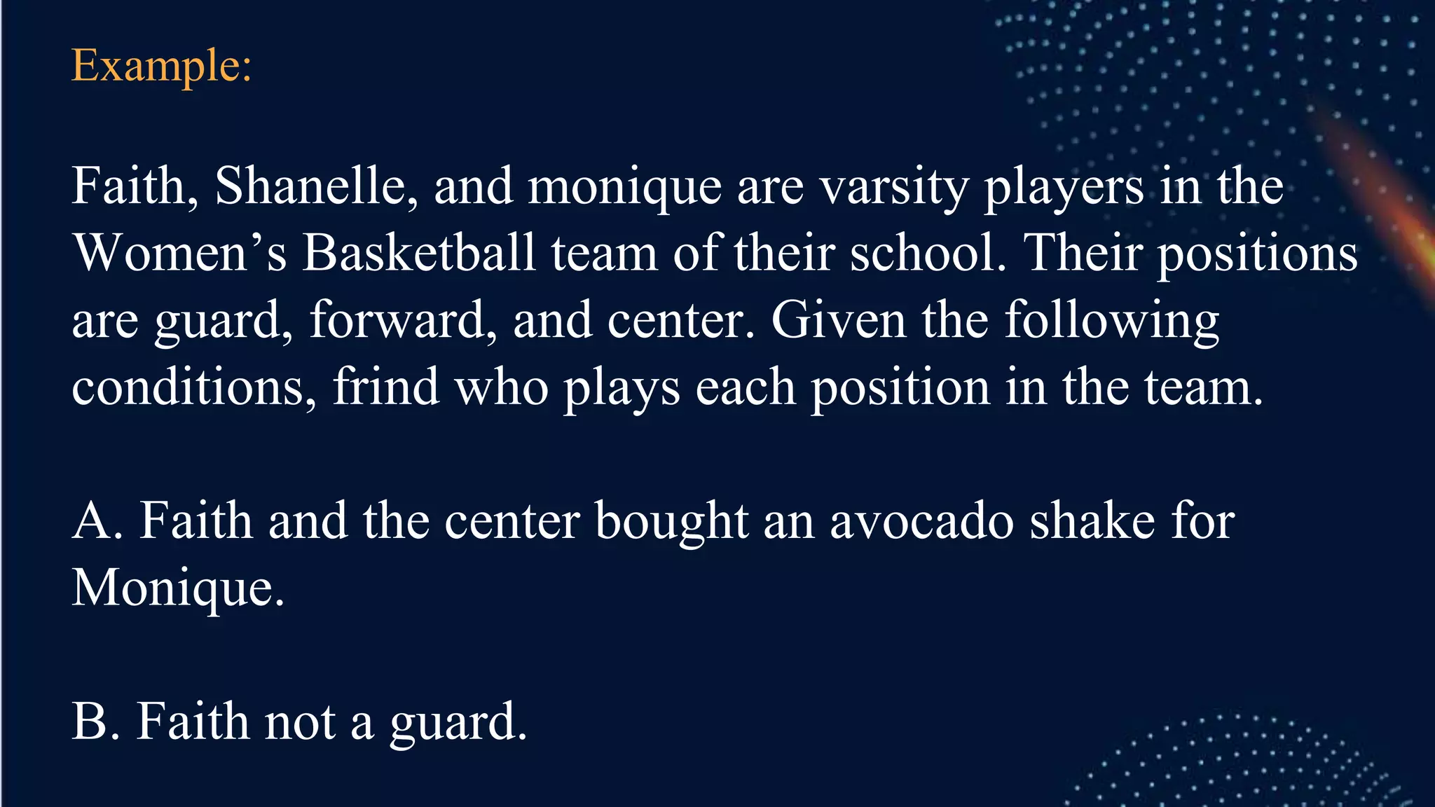 Example:
Faith, Shanelle, and monique are varsity players in the
Women’s Basketball team of their school. Their positions
are guard, forward, and center. Given the following
conditions, frind who plays each position in the team.
A. Faith and the center bought an avocado shake for
Monique.
B. Faith not a guard.
 