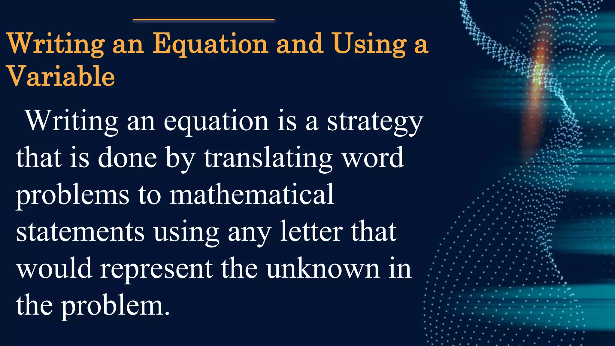Writing an Equation and Using a
Variable
Writing an equation is a strategy
that is done by translating word
problems to mathematical
statements using any letter that
would represent the unknown in
the problem.
 