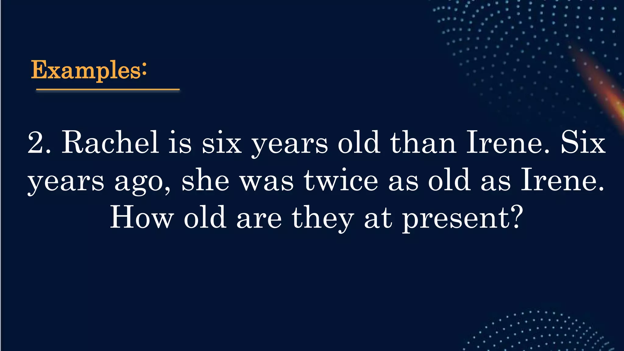 Examples:
2. Rachel is six years old than Irene. Six
years ago, she was twice as old as Irene.
How old are they at present?
 