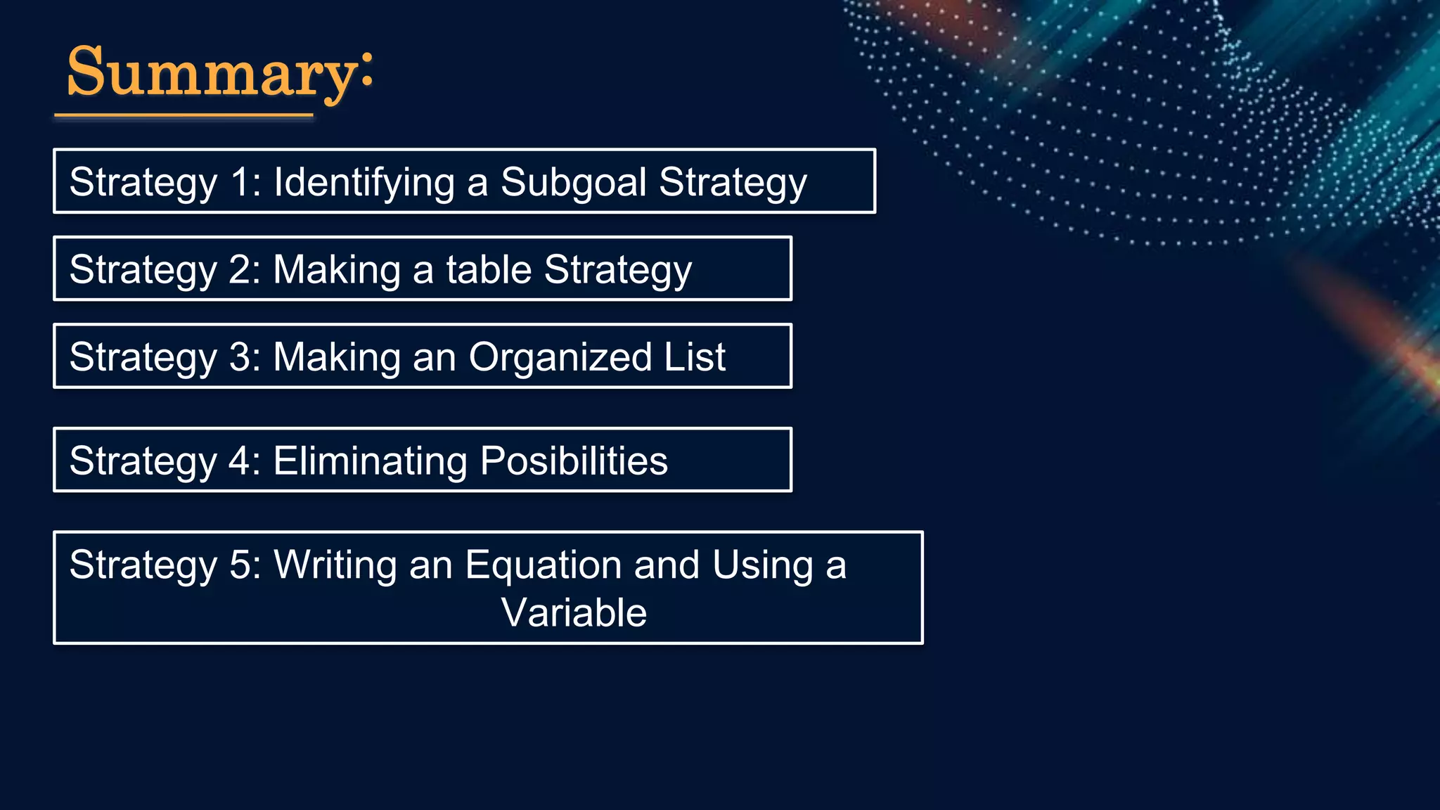 Strategy 1: Identifying a Subgoal Strategy
Summary:
Strategy 2: Making a table Strategy
Strategy 3: Making an Organized List
Strategy 4: Eliminating Posibilities
Strategy 5: Writing an Equation and Using a
Variable
 