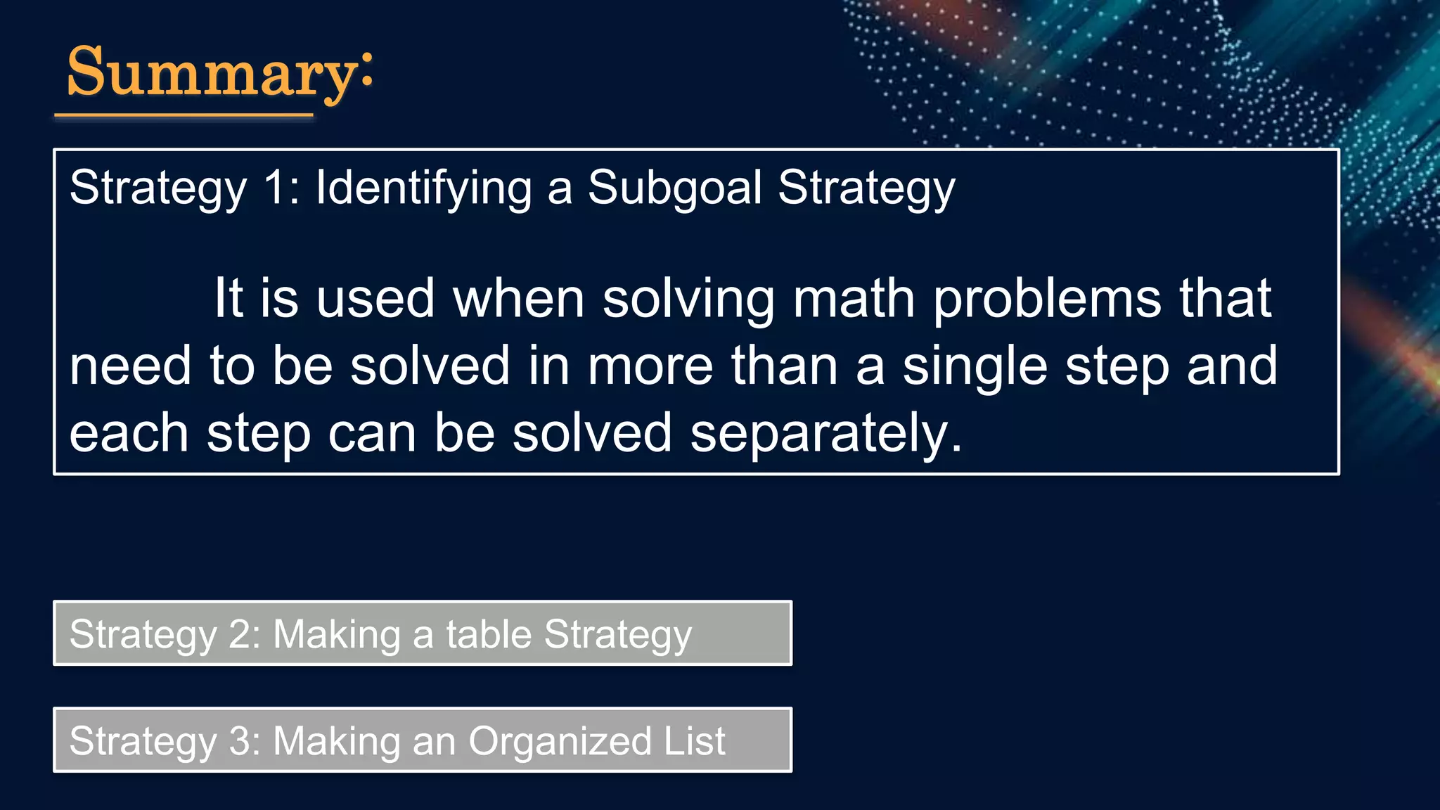Strategy 1: Identifying a Subgoal Strategy
It is used when solving math problems that
need to be solved in more than a single step and
each step can be solved separately.
Summary:
Strategy 2: Making a table Strategy
Strategy 3: Making an Organized List
 