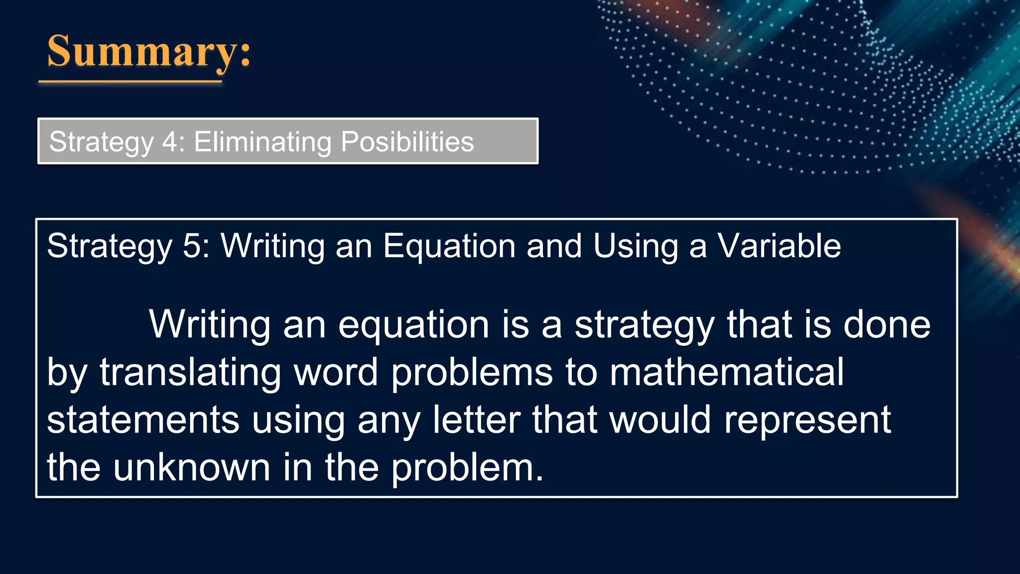 Summary:
Strategy 4: Eliminating Posibilities
Strategy 5: Writing an Equation and Using a Variable
Writing an equation is a strategy that is done
by translating word problems to mathematical
statements using any letter that would represent
the unknown in the problem.
 