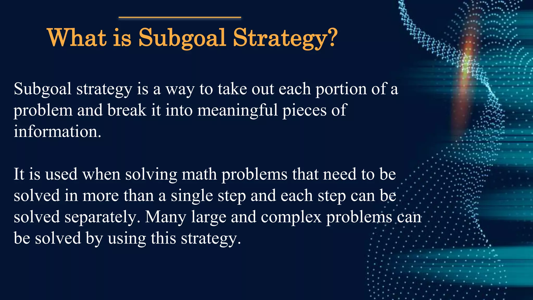 What is Subgoal Strategy?
Subgoal strategy is a way to take out each portion of a
problem and break it into meaningful pieces of
information.
It is used when solving math problems that need to be
solved in more than a single step and each step can be
solved separately. Many large and complex problems can
be solved by using this strategy.
 