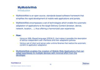 MyMobileWeb
                     Introduction

                MyMobileWeb is an open source, standards-based software framework that
                simplifies the rapid development of mobile web applications and portals.

                MyMobileWeb encompasses a set of technologies which enable the automatic
                adaptation of applications to the target Delivery Context (browser, device,
                network, location,…), thus offering a harmonized user experience.


                How:
                   —       Using an XML-Based language (IDEAL2), that makes it possible the description
                           of device independent user interfaces and their adaptation policies
                   —       Using a set of client and server-side runtime libraries that realize the automatic
                           content & application adaptation


                MyMobileWeb enables the creation of Mobile Web Applications that can
                adapt seamlessly to multiple devices with minimal effort from the
                developer


TELEFÓNICA I+D
                                                                 10
© 2009 Telefónica Investigación y Desarrollo, S.A. Unipersonal
 