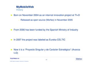 MyMobileWeb
                     History

            Born on November 2004 as an internal innovation project at TI+D

                             –     Released as open source (Morfeo) in November 2005



            From 2006 has been funded by the Spanish Ministry of Industry



            In 2007 the project was labeled as Eureka-CELTIC



            Now it is a “Proyecto Singular y de Carácter Estratégico” (Avanza
            I+D)

TELEFÓNICA I+D
                                                                 11
© 2009 Telefónica Investigación y Desarrollo, S.A. Unipersonal
 