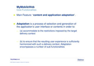 MyMobileWeb
                     Core Functionalities

                     Main Feature: “content and application adaptation”.


                     Adaptation is a process of selection and generation of
                     the application’s user interface or contents in order to:
                     —         (a) accommodate to the restrictions imposed by the target
                               delivery context


                     —         (b) to ensure that the resulting user experience is sufficiently
                               harmonized with such a delivery context. Adaptation
                               encompasses a number of sub-functionalities




TELEFÓNICA I+D

© 2009 Telefónica Investigación y Desarrollo, S.A. Unipersonal
 