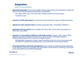 Adaptation
                     Sub-Functionalities
            Automatic generation of the most suitable markup, style sheets and Javascript to realize the
            different user interface elements (specified using IDEAL2).
            —          from legacy (WML [16]) to the most modern (WebKit-based) enhanced browsers
            —          mobileOK content.


            selection of CSS style-sheets to customize the look-and-feel or layout for different devices.


            selection of user interface parts (including Javascript code), using W3C’s DISelect 1.


            pagination of long content such as tables with many rows, menus with many options or
            forms with many fields.


            selection or transcoding of different multimedia content (images, audio, video). While
            selection consists of choosing the best from a set of variants, transcoding implies a
            transformation process from a source to a target resource.
            —          MyMobileWeb incorporates a simple image transcoding component and can interoperate with
                       any OMA-STI compliant transcoding service, such as the open source Alembik system.


            internationalization and literal management which consists of selecting literals depending
            on the delivery context (for example to accommodate a short space by choosing an acronym)
            or the user preferences (preferred language).

TELEFÓNICA I+D

© 2009 Telefónica Investigación y Desarrollo, S.A. Unipersonal
 
