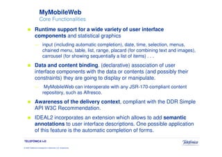 MyMobileWeb
                     Core Functionalities
              Runtime support for a wide variety of user interface
              components and statistical graphics
              —          input (including automatic completion), date, time, selection, menus,
                         chained menu, table, list, range, placard (for combining text and images),
                         carrousel (for showing sequentially a list of items) . . .
              Data and content binding. (declarative) association of user
              interface components with the data or contents (and possibly their
              constraints) they are going to display or manipulate.
              —           MyMobileWeb can interoperate with any JSR-170-compliant content
                         repository, such as Alfresco.
              Awareness of the delivery context, compliant with the DDR Simple
              API W3C Recommendation.
              IDEAL2 incorporates an extension which allows to add semantic
              annotations to user interface descriptions. One possible application
              of this feature is the automatic completion of forms.
TELEFÓNICA I+D

© 2009 Telefónica Investigación y Desarrollo, S.A. Unipersonal
 