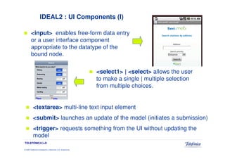 IDEAL2 : UI Components (I)

         <input> enables free-form data entry
         or a user interface component
         appropriate to the datatype of the
         bound node.

                                                                 <select1> | <select> allows the user
                                                                 to make a single | multiple selection
                                                                 from multiple choices.


           <textarea> multi-line text input element
           <submit> launches an update of the model (initiates a submission)
           <trigger> requests something from the UI without updating the
           model
TELEFÓNICA I+D

© 2009 Telefónica Investigación y Desarrollo, S.A. Unipersonal
 