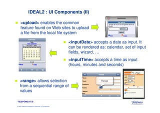 IDEAL2 : UI Components (II)

      <upload> enables the common
      feature found on Web sites to upload
      a file from the local file system

                                                                 <inputDate> accepts a date as input. It
                                                                 can be rendered as: calendar, set of input
                                                                 fields, wizard, …
                                                                 <inputTime> accepts a time as input
                                                                 (hours, minutes and seconds)


     <range> allows selection
     from a sequential range of
     values

TELEFÓNICA I+D

© 2009 Telefónica Investigación y Desarrollo, S.A. Unipersonal
 