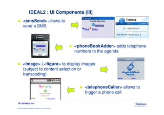 IDEAL2 : UI Components (III)
         <smsSend> allows to
         send a SMS



                                                                 <phoneBookAdder> adds telephone
                                                                 numbers to the agenda

         <image> | <figure> to display images
         (subject to content selection or
         transcoding)


                                                                     <telephoneCaller> allows to
                                                                     trigger a phone call

TELEFÓNICA I+D

© 2009 Telefónica Investigación y Desarrollo, S.A. Unipersonal
 