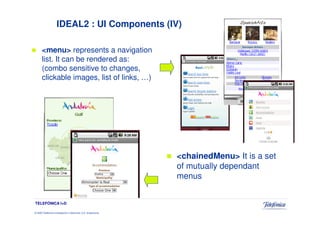 IDEAL2 : UI Components (IV)

      <menu> represents a navigation
      list. It can be rendered as:
      (combo sensitive to changes,
      clickable images, list of links, …)




                                                                 <chainedMenu> It is a set
                                                                 of mutually dependant
                                                                 menus


TELEFÓNICA I+D

© 2009 Telefónica Investigación y Desarrollo, S.A. Unipersonal
 