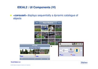 IDEAL2 : UI Components (VI)

        <carousel> displays sequentially a dynamic catalogue of
        objects




TELEFÓNICA I+D

© 2009 Telefónica Investigación y Desarrollo, S.A. Unipersonal
 