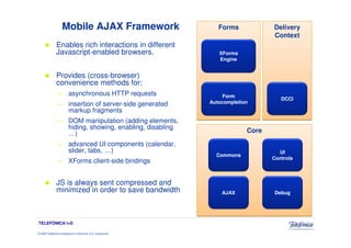 Mobile AJAX Framework                          Forms            Delivery
                                                                                     Context
                Enables rich interactions in different
                Javascript-enabled browsers.                        XForms
                                                                    Engine


                Provides (cross-browser)
                convenience methods for:
                —         asynchronous HTTP requests                  Form
                                                                                        DCCI
                —         insertion of server-side generated     Autocompletion
                          markup fragments
                —         DOM manipulation (adding elements,
                          hiding, showing, enabling, disabling
                          …)                                                  Core
                —         advanced UI components (calendar,
                          slider, tabs, …)                                             UI
                                                                   Commons
                                                                                     Controls
                —         XForms client-side bindings


                JS is always sent compressed and
                minimized in order to save bandwidth                 AJAX            Debug




TELEFÓNICA I+D

© 2009 Telefónica Investigación y Desarrollo, S.A. Unipersonal
 