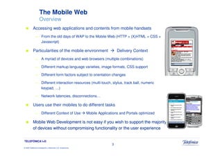The Mobile Web
                     Overview
            Accessing web applications and contents from mobile handsets
               —        From the old days of WAP to the Mobile Web (HTTP + (X)HTML + CSS +
                        Javascript)

            Particularities of the mobile environment                               Delivery Context
               —        A myriad of devices and web browsers (multiple combinations)

               —        Different markup language varieties, image formats, CSS support

               —        Different form factors subject to orientation changes

               —        Different interaction resources (multi-touch, stylus, track ball, numeric
                        keypad, …)

               —        Network latencies, disconnections…

            Users use their mobiles to do different tasks
               —        Different Context of Use                 Mobile Applications and Portals optimized

            Mobile Web Development is not easy if you wish to support the majority
            of devices without compromising functionality or the user experience


TELEFÓNICA I+D
                                                                                3
© 2009 Telefónica Investigación y Desarrollo, S.A. Unipersonal
 