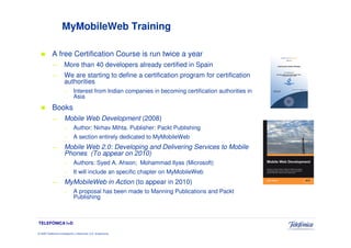 MyMobileWeb Training

            A free Certification Course is run twice a year
            —          More than 40 developers already certified in Spain
            —          We are starting to define a certification program for certification
                       authorities
                       –       Interest from Indian companies in becoming certification authorities in
                               Asia
            Books
            —          Mobile Web Development (2008)
                       –       Author: Nirhav Mihta. Publisher: Packt Publishing
                       –       A section entirely dedicated to MyMobileWeb
            —          Mobile Web 2.0: Developing and Delivering Services to Mobile
                       Phones (To appear on 2010)
                       –       Authors: Syed A. Ahson; Mohammad Ilyas (Microsoft)
                       –       It will include an specific chapter on MyMobileWeb
            —          MyMobileWeb in Action (to appear in 2010)
                       –       A proposal has been made to Manning Publications and Packt
                               Publishing



TELEFÓNICA I+D

© 2009 Telefónica Investigación y Desarrollo, S.A. Unipersonal
 