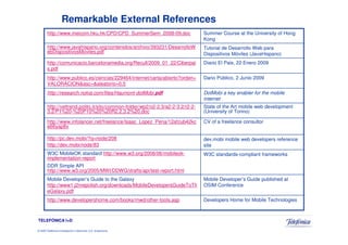 Remarkable External References
        http://www.meicom.hku.hk/CPD/CPD_SummerSem_2008-09.doc                   Summer Course at the University of Hong
                                                                                 Kong
        http://www.javahispano.org/contenidos/archivo/393231/DesarrolloW         Tutorial de Desarrollo Web para
        ebDispositivosMoviles.pdf                                                Dispositivos Móviles (JavaHispano)
        http://comunicacio.barcelonamedia.org/Recull/2009_01_22/Ciberpai         Diario El Pais, 22 Enero 2009
        s.pdf
        http://www.publico.es/ciencias/229464/internet/carta/abierto?orden=      Dario Público, 2 Junio 2009
        VALORACION&asc=&aleatorio=0.5
        http://research.nokia.com/files/Haumont-dotMobi.pdf                      DotMobi a key enabler for the mobile
                                                                                 internet
        http://vettrend.polito.it/sito/common-folder/wp2/o2-2.3/a2-2-3.2/r2-2-   State of the Art mobile web development
        3.2/P1%20-%20P10%20%20R2.2.3.2%20.doc                                    (University of Torino)

        http://www.infolancer.net/freelance/Isaac_Lopez_Pena/12afzub42kc         CV of a freelance consultor
        e66yap8x

        http://pc.dev.mobi/?q=node/208                                           dev.mobi mobile web developers reference
        http://dev.mobi/node/83                                                  site
        W3C MobileOK standard http://www.w3.org/2008/06/mobileok-                W3C standards-compliant frameworks
        implementation-report
        DDR Simple API
        http://www.w3.org/2005/MWI/DDWG/drafts/api/test-report.html
        Mobile Developer’s Guide to the Galaxy                                   Mobile Developer’s Guide published at
        http://www1.j2mepolish.org/downloads/MobileDevelopersGuideToTh           OSIM Conference
        eGalaxy.pdf
        http://www.developershome.com/books/mwd/other-tools.asp                  Developers Home for Mobile Technologies



TELEFÓNICA I+D

© 2009 Telefónica Investigación y Desarrollo, S.A. Unipersonal
 
