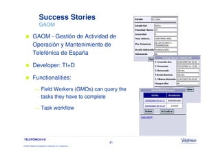 Success Stories
                     GAOM

            GAOM - Gestión de Actividad de
            Operación y Mantenimiento de
            Telefónica de España

            Developer: TI+D

            Functionalities:
               —        Field Workers (GMOs) can query the
                        tasks they have to complete

               —        Task workflow




TELEFÓNICA I+D
                                                                 41
© 2009 Telefónica Investigación y Desarrollo, S.A. Unipersonal
 