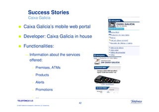 Success Stories
                     Caixa Galicia

            Caixa Galicia’s mobile web portal

            Developer: Caixa Galicia in house

            Functionalities:
               —        Information about the services
                        offered:
                             –     Premises, ATMs

                             –     Products

                             –     Alerts

                             –     Promotions

                             –     …
TELEFÓNICA I+D
                                                                 42
© 2009 Telefónica Investigación y Desarrollo, S.A. Unipersonal
 