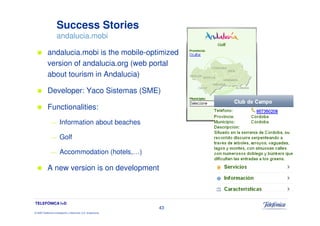 Success Stories
                     andalucia.mobi

            andalucia.mobi is the mobile-optimized
            version of andalucia.org (web portal
            about tourism in Andalucia)

            Developer: Yaco Sistemas (SME)

            Functionalities:
               —        Information about beaches

               —        Golf

               —        Accommodation (hotels,…)

            A new version is on development



TELEFÓNICA I+D
                                                                 43
© 2009 Telefónica Investigación y Desarrollo, S.A. Unipersonal
 