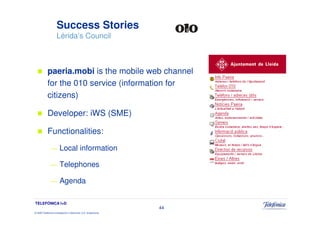 Success Stories
                     Lérida’s Council



            paeria.mobi is the mobile web channel
            for the 010 service (information for
            citizens)

            Developer: iWS (SME)

            Functionalities:
               —        Local information

               —        Telephones

               —        Agenda

TELEFÓNICA I+D
                                                                 44
© 2009 Telefónica Investigación y Desarrollo, S.A. Unipersonal
 