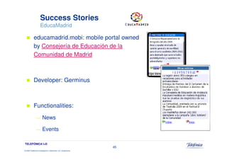 Success Stories
                     EducaMadrid

            educamadrid.mobi: mobile portal owned
            by Consejería de Educación de la
            Comunidad de Madrid



            Developer: Germinus



            Functionalities:
               —        News

               —        Events

TELEFÓNICA I+D
                                                                 45
© 2009 Telefónica Investigación y Desarrollo, S.A. Unipersonal
 