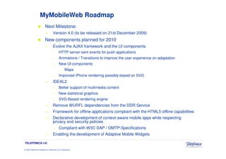 MyMobileWeb Roadmap
                            Next Milestone:
                            —          Version 4.0 (to be released on 21st December 2009)
                            New components planned for 2010
                            —          Evolve the AJAX framework and the UI components
                                       –       HTTP server-sent events for push applications
                                       –       Animations / Transitions to improve the user experience on adaptation
                                       –       New UI components
                                               –      Maps
                                       –       Improved iPhone rendering possibly based on SVG
                            —          IDEAL2
                                       –       Better support of multimedia content
                                       –       New statistical graphics
                                       –       SVG-Based rendering engine
                            —          Remove WURFL dependencies from the DDR Service
                            —          Framework for offline applications compliant with the HTML5 offline capabilities
                            —          Declarative development of context-aware mobile apps while respecting
                                       privacy and security policies
                                       –       Compliant with W3C DAP / OMTP-Specifications
                            —          Enabling the development of Adaptive Mobile Widgets

TELEFÓNICA I+D

© 2009 Telefónica Investigación y Desarrollo, S.A. Unipersonal
 