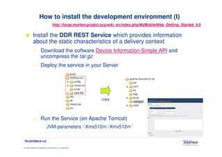 How to install the development environment (I)
                                       http://forge.morfeo-project.org/wiki_en/index.php/MyMobileWeb_Getting_Started_4.0

            Install the DDR REST Service which provides information
            about the static characteristics of a delivery context
            —          Download the software Device Information Simple API and
                       uncompress the tar.gz
            —          Deploy the service in your Server




                                                                 copy




            —          Run the Service (on Apache Tomcat)
                       –       JVM parameters ‘-Xms512m -Xmx512m ’

TELEFÓNICA I+D

© 2009 Telefónica Investigación y Desarrollo, S.A. Unipersonal
 