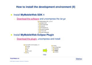 How to install the development environment (II)

            Install MyMobileWeb SDK 4
            —          Download the software and uncompress the tar.gz




            Install MyMobileWeb Eclipse Plugin
            —          Download the plugin, uncompress and install




                                                                 copy

TELEFÓNICA I+D

© 2009 Telefónica Investigación y Desarrollo, S.A. Unipersonal
 