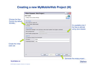 Creating a new MyMobileWeb Project (III)



Choose the flow
Control (by default
SCXML)
                                                                            It’s available only if
                                                                            the flow is defined
                                                                            using Java classes




Create the initial
case use




                                                                   Generate the empty project…
   TELEFÓNICA I+D

  © 2009 Telefónica Investigación y Desarrollo, S.A. Unipersonal
 