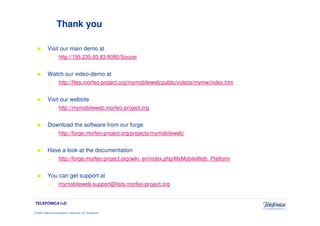 Thank you

            Visit our main demo at
            —          http://195.235.93.83:8080/Soccer


            Watch our video-demo at
            —          http://files.morfeo-project.org/mymobileweb/public/videos/mymw/index.htm


            Visit our website
            —          http://mymobileweb.morfeo-project.org


            Download the software from our forge
            —          http://forge.morfeo-project.org/projects/mymobileweb/


            Have a look at the documentation
            —          http://forge.morfeo-project.org/wiki_en/index.php/MyMobileWeb_Platform


            You can get support at
            —          mymobileweb-support@lists.morfeo-project.org


TELEFÓNICA I+D

© 2009 Telefónica Investigación y Desarrollo, S.A. Unipersonal
 