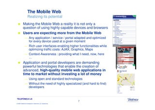 The Mobile Web
                     Realizing its potential
            Making the Mobile Web a reality it is not only a
            question of using highly capable devices and browsers
            Users are expecting more from the Mobile Web
               — Any application / service / portal adapted and optimized
                 for every device used at a given moment
               — Rich user interfaces enabling higher functionalities while
                 optimizing traffic costs: AJAX, Graphics, Maps
               — Context-Awareness : providing what I need, now, here
                 …
            Application and portal developers are demanding
            powerful technologies that enable the creation of
            advanced, high-quality mobile web applications in
            time to market without investing a lot of money
               — Using open and standard technologies
               — Without the need of highly specialized (and hard to find)
                 developers


TELEFÓNICA I+D
                                                                 7
© 2009 Telefónica Investigación y Desarrollo, S.A. Unipersonal
 