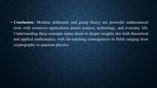 • Conclusion: Modular arithmetic and group theory are powerful mathematical
tools with extensive applications across science, technology, and everyday life.
Understanding these concepts opens doors to deeper insights into both theoretical
and applied mathematics, with far-reaching consequences in fields ranging from
cryptography to quantum physics.
 