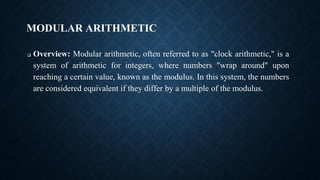 MODULAR ARITHMETIC
❑ Overview: Modular arithmetic, often referred to as "clock arithmetic," is a
system of arithmetic for integers, where numbers "wrap around" upon
reaching a certain value, known as the modulus. In this system, the numbers
are considered equivalent if they differ by a multiple of the modulus.
 