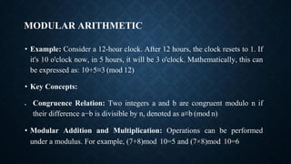 MODULAR ARITHMETIC
• Example: Consider a 12-hour clock. After 12 hours, the clock resets to 1. If
it's 10 o'clock now, in 5 hours, it will be 3 o'clock. Mathematically, this can
be expressed as: 10+5≡3 (mod 12)
• Key Concepts:
• Congruence Relation: Two integers a and b are congruent modulo n if
their difference a−b is divisible by n, denoted as a≡b (mod n)
• Modular Addition and Multiplication: Operations can be performed
under a modulus. For example, (7+8)mod 10=5 and (7×8)mod 10=6
 