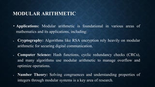 MODULAR ARITHMETIC
• Applications: Modular arithmetic is foundational in various areas of
mathematics and its applications, including:
• Cryptography: Algorithms like RSA encryption rely heavily on modular
arithmetic for securing digital communication.
• Computer Science: Hash functions, cyclic redundancy checks (CRCs),
and many algorithms use modular arithmetic to manage overflow and
optimize operations.
• Number Theory: Solving congruences and understanding properties of
integers through modular systems is a key area of research.
 