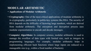 MODULAR ARITHMETIC
• Applications of Modular Arithmetic
• Cryptography: One of the most critical applications of modular arithmetic is
in cryptography, particularly in public-key systems like RSA. The security of
RSA depends on the difficulty of factoring large numbers, which are derived
from modular arithmetic. The encryption and decryption process uses
modular exponentiation to encode and decode messages.
• Computer Algorithms: In computer science, modular arithmetic is used to
manage the overflow of data types with limited size, such as integers in
programming languages. For example, modular arithmetic helps in
implementing efficient hash functions where large inputs are reduced to a
manageable size (e.g., within a fixed number of buckets).
 