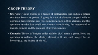 GROUP THEORY
• Overview: Group Theory is a branch of mathematics that studies algebraic
structures known as groups. A group is a set of elements equipped with an
operation that combines any two elements to form a third element, and this
operation satisfies four conditions: closure, associativity, the presence of an
identity element, and the presence of inverse elements.
• Example: The set of integers under addition (Z,+) forms a group. Here, the
operation is addition, the identity element is 0, and each integer has an
inverse (e.g., the inverse of a is −a).
 