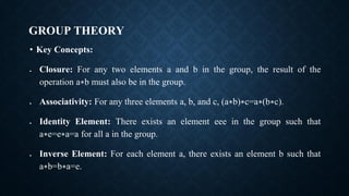 GROUP THEORY
• Key Concepts:
• Closure: For any two elements a and b in the group, the result of the
operation a∗b must also be in the group.
• Associativity: For any three elements a, b, and c, (a∗b)∗c=a∗(b∗c).
• Identity Element: There exists an element eee in the group such that
a∗e=e∗a=a for all a in the group.
• Inverse Element: For each element a, there exists an element b such that
a∗b=b∗a=e.
 