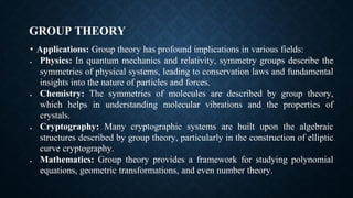 GROUP THEORY
• Applications: Group theory has profound implications in various fields:
• Physics: In quantum mechanics and relativity, symmetry groups describe the
symmetries of physical systems, leading to conservation laws and fundamental
insights into the nature of particles and forces.
• Chemistry: The symmetries of molecules are described by group theory,
which helps in understanding molecular vibrations and the properties of
crystals.
• Cryptography: Many cryptographic systems are built upon the algebraic
structures described by group theory, particularly in the construction of elliptic
curve cryptography.
• Mathematics: Group theory provides a framework for studying polynomial
equations, geometric transformations, and even number theory.
 
