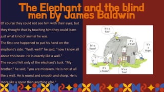 The Elephant and the blind
men by James Baldwin
Of course they could not see him with their eyes; but
they thought that by touching him they could learn
just what kind of animal he was.
The first one happened to put his hand on the
elephant's side. "Well, well!" he said, "now I know all
about this beast. He is exactly like a wall."
The second felt only of the elephant's tusk. "My
brother," he said, "you are mistaken. He is not at all
like a wall. He is round and smooth and sharp. He is
more like a spear than anything else."
 