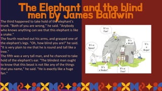 The Elephant and the blind
men by James Baldwin
The third happened to take hold of the elephant's
trunk. "Both of you are wrong," he said. "Anybody
who knows anything can see that this elephant is like
a snake."
The fourth reached out his arms, and grasped one of
the elephant's legs. "Oh, how blind you are!" he said.
"It is very plain to me that he is round and tall like a
tree."
The fifth was a very tall man, and he chanced to take
hold of the elephant's ear. "The blindest man ought
to know that this beast is not like any of the things
that you name," he said. "He is exactly like a huge
fan."
 