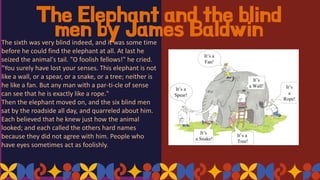 The Elephant and the blind
men by James Baldwin
The sixth was very blind indeed, and it was some time
before he could find the elephant at all. At last he
seized the animal's tail. "O foolish fellows!" he cried.
"You surely have lost your senses. This elephant is not
like a wall, or a spear, or a snake, or a tree; neither is
he like a fan. But any man with a par-ti-cle of sense
can see that he is exactly like a rope."
Then the elephant moved on, and the six blind men
sat by the roadside all day, and quarreled about him.
Each believed that he knew just how the animal
looked; and each called the others hard names
because they did not agree with him. People who
have eyes sometimes act as foolishly.
 