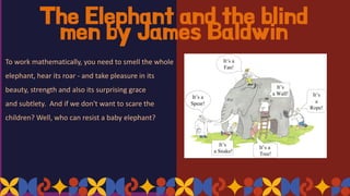 The Elephant and the blind
men by James Baldwin
To work mathematically, you need to smell the whole
elephant, hear its roar - and take pleasure in its
beauty, strength and also its surprising grace
and subtlety. And if we don't want to scare the
children? Well, who can resist a baby elephant?
 
